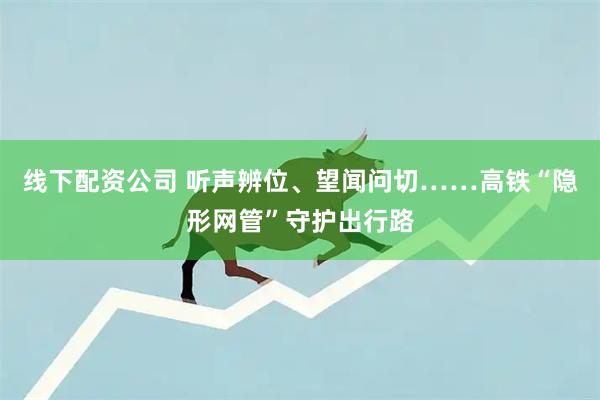 线下配资公司 听声辨位、望闻问切……高铁“隐形网管”守护出行路