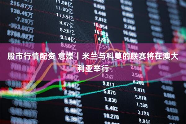 股市行情配资 意媒丨米兰与科莫的联赛将在澳大利亚举行