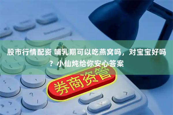 股市行情配资 哺乳期可以吃燕窝吗，对宝宝好吗？小仙炖给你安心答案