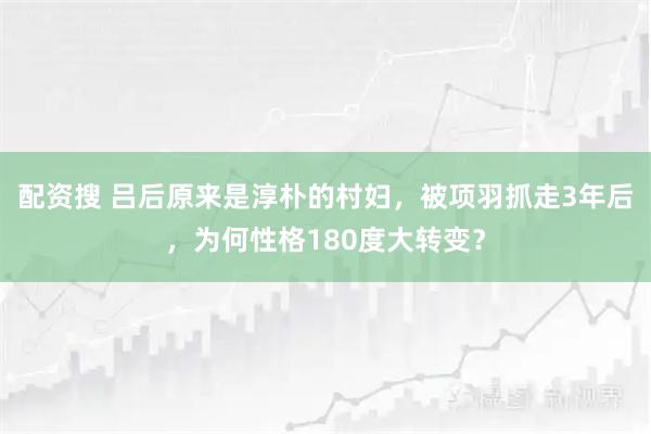 配资搜 吕后原来是淳朴的村妇，被项羽抓走3年后，为何性格180度大转变？