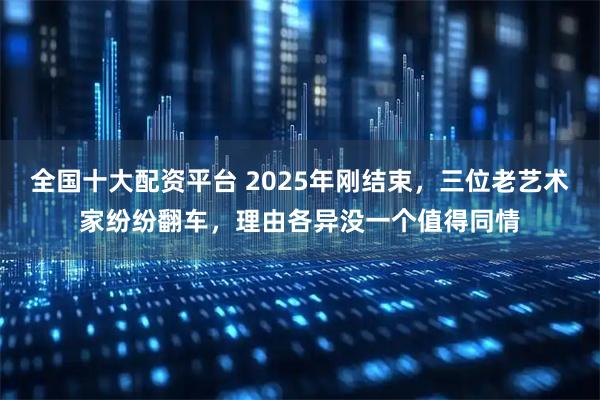 全国十大配资平台 2025年刚结束，三位老艺术家纷纷翻车，理由各异没一个值得同情