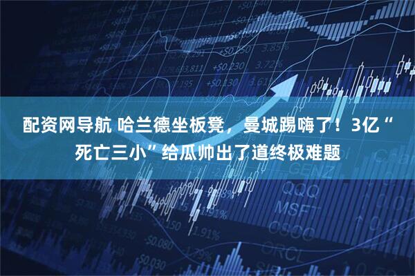 配资网导航 哈兰德坐板凳，曼城踢嗨了！3亿“死亡三小”给瓜帅出了道终极难题