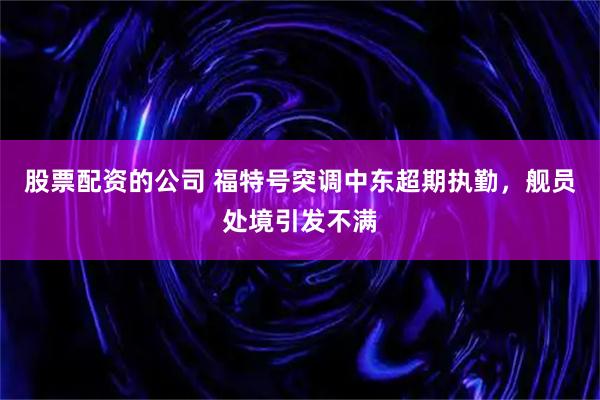 股票配资的公司 福特号突调中东超期执勤，舰员处境引发不满