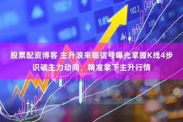 股票配资博客 主升浪来临信号曝光掌握K线4步识破主力动向，精准拿下主升行情