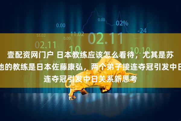 壹配资网门户 日本教练应该怎么看待，尤其是苏翊鸣夺冠后他的教练是日本佐藤康弘，两个弟子接连夺冠引发中日关系新思考