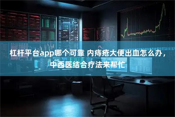 杠杆平台app哪个可靠 内痔疮大便出血怎么办，中西医结合疗法来帮忙