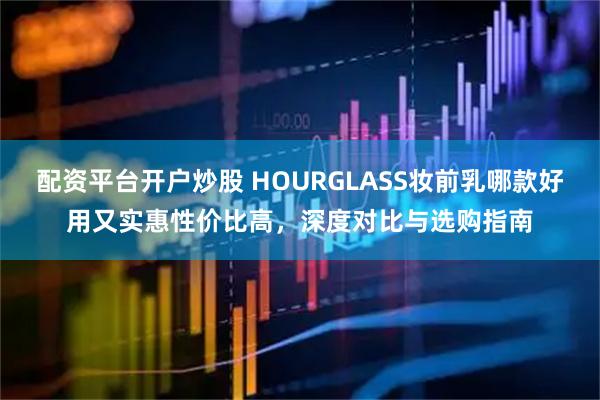 配资平台开户炒股 HOURGLASS妆前乳哪款好用又实惠性价比高，深度对比与选购指南