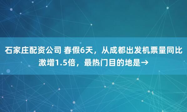 石家庄配资公司 春假6天，从成都出发机票量同比激增1.5倍，最热门目的地是→