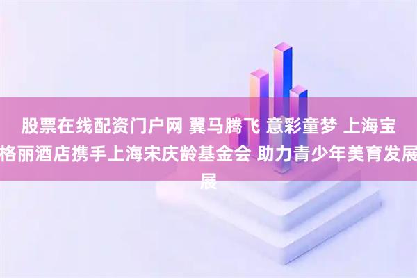 股票在线配资门户网 翼马腾飞 意彩童梦 上海宝格丽酒店携手上海宋庆龄基金会 助力青少年美育发展