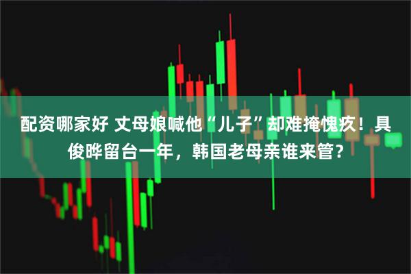 配资哪家好 丈母娘喊他“儿子”却难掩愧疚!具俊晔留台一年,韩国老母亲谁来管?