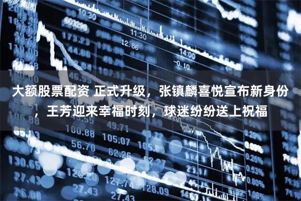 大额股票配资 正式升级，张镇麟喜悦宣布新身份，王芳迎来幸福时刻，球迷纷纷送上祝福