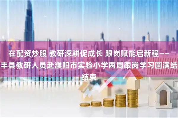 在配资炒股 教研深耕促成长 跟岗赋能启新程——清丰县教研人员赴濮阳市实验小学两周跟岗学习圆满结束