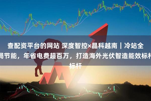 查配资平台的网站 深度智控×晶科越南｜冷站全局节能，年省电费超百万，打造海外光伏智造能效标杆