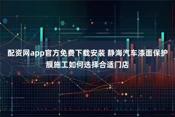 配资网app官方免费下载安装 静海汽车漆面保护膜施工如何选择合适门店