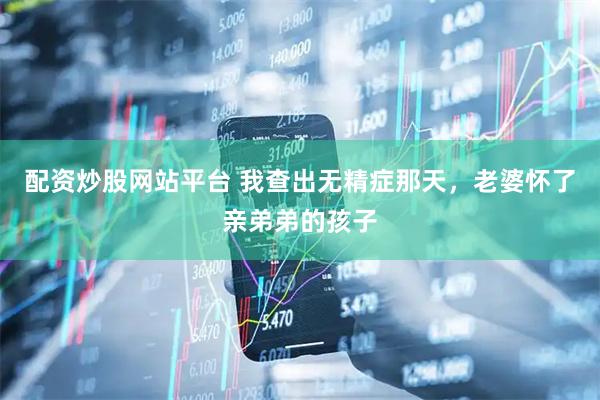 配资炒股网站平台 我查出无精症那天,老婆怀了亲弟弟的孩子