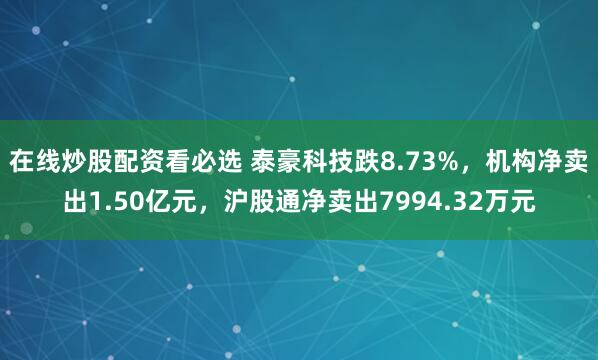 在线炒股配资看必选 泰豪科技跌8.73%，机构净卖出1.50亿元，沪股通净卖出7994.32万元
