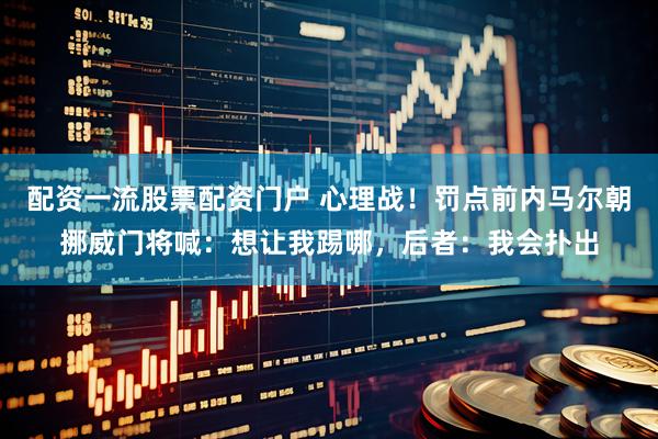 配资一流股票配资门户 心理战！罚点前内马尔朝挪威门将喊：想让我踢哪，后者：我会扑出