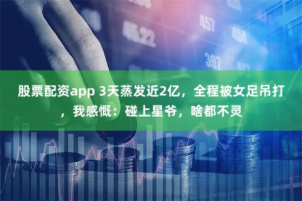 股票配资app 3天蒸发近2亿，全程被女足吊打，我感慨：碰上星爷，啥都不灵