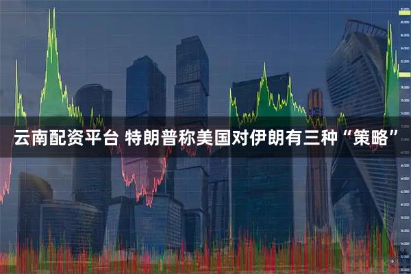 云南配资平台 特朗普称美国对伊朗有三种“策略”