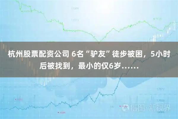 杭州股票配资公司 6名“驴友”徒步被困，5小时后被找到，最小的仅6岁……