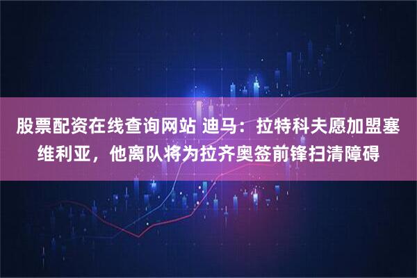 股票配资在线查询网站 迪马：拉特科夫愿加盟塞维利亚，他离队将为拉齐奥签前锋扫清障碍