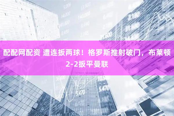 配配网配资 遭连扳两球！格罗斯推射破门，布莱顿2-2扳平曼联