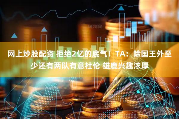网上炒股配资 拒绝2亿的底气！TA：除国王外至少还有两队有意杜伦 雄鹿兴趣浓厚