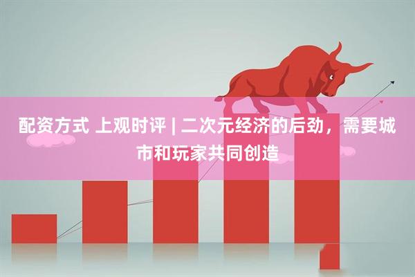 配资方式 上观时评 | 二次元经济的后劲，需要城市和玩家共同创造